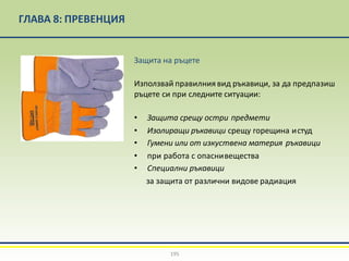 ГЛАВА 8: ПРЕВЕНЦИЯ
Защита на ръцете
Използвай правилния вид ръкавици, за да предпазиш
ръцете си при следните ситуации:
• Защита срещу остри предмети
• Изолиращи ръкавици срещу горещина истуд
• Гумени или от изкуствена материя ръкавици
• при работа с опаснивещества
• Специални ръкавици
за защита от различни видове радиация
195
 