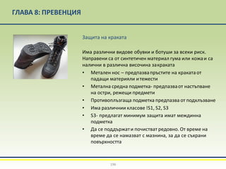 ГЛАВА 8: ПРЕВЕНЦИЯ
Защита на краката
Има различни видове обувки и ботуши за всеки риск.
Направени са от синтетичен материал гума или кожаи са
налични в различна височина закраката
• Метален нос – предпазвапръстите на кракатаот
падащи материяли итежести
• Метална средна подметка- предпазваот настъпване
на остри, режещи предмети
• Противоплъзгаща подметка предпазва от подхлъзване
• Има различнии класове !S1, S2, S3
• S3- предлагат минимум защита имат междинна
подметка
• Да се поддържати почистват редовно. От време на
време да се намазват с мазнина, за да се съхрани
повърхността
196
 
