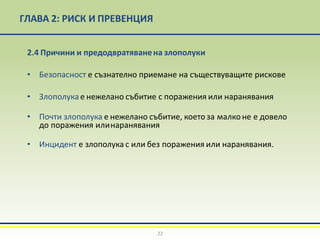 ГЛАВА 2: РИСК И ПРЕВЕНЦИЯ
22
2.4 Причини и предодвратяванена злополуки
• Безопасност е съзнателно приемане на съществуващите рискове
• Злополукае нежелано събитие с поражения или наранявания
• Почти злополука е нежелано събитие, което за малконе е довело
до поражения илинаранявания
• Инцидент е злополука с или без поражения или наранявания.
 