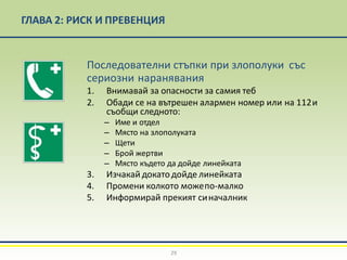ГЛАВА 2: РИСК И ПРЕВЕНЦИЯ
Последователни стъпки при злополуки със
сериозни наранявания
1. Внимавай за опасности за самия теб
2. Обади се на вътрешен алармен номер или на 112и
съобщи следното:
– Име и отдел
– Място на злополуката
– Щети
– Брой жертви
– Място където да дойде линейката
3. Изчакай докатодойде линейката
4. Промени колкото можепо-малко
5. Информирай прекият синачалник
29
 