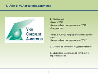 ГЛАВА 1: VCA и законодателство
1. Въведение
-Какво е VCA?
-За кои дейности е предвиденоVCA?
-Предимства
-Какво е VCU? За посредническите бюра по
труда
-За кои дейности е предвиденоVCU?
2. Закони за сигурност и здравеопазване
3. Държавна инспекция за сигурности
здравеопазване
3
 