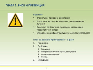ГЛАВА 2: РИСК И ПРЕВЕНЦИЯ
Бедствия
• Злополуки, пожари и експлозии
• Изпускане на опасни вещества, радиоактивни
лъчения
• Опасност от бедствия, природни катаклизми,
терористични актове
• Отпадане на инфраструктурата (електричество/газ)
План за дейсвие при бедствия – 3 фази
1. Реагиране
2. Действия
1. Евакуация
2. Интервенция: тичане, охрана,евакуиране
3. Спасителниоперации
4. Помощ
3. Завършек
31
 