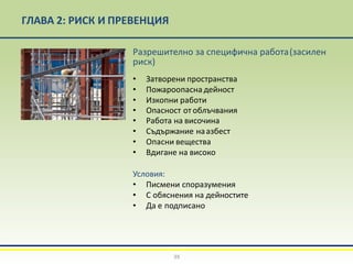ГЛАВА 2: РИСК И ПРЕВЕНЦИЯ
Разрешително за специфична работа(засилен
риск)
• Затворени пространства
• Пожароопасна дейност
• Изкопни работи
• Опасност от облъчвания
• Работа на височина
• Съдържание наазбест
• Опасни вещества
• Вдигане на високо
Условия:
• Писмени споразумения
• С обяснения на дейностите
• Да е подписано
39
 
