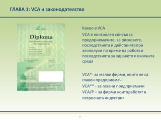 Какво е VCA
VCA е контролен списъкза
предприемачите, за рисковете,
последствията и действиятапри
злополуки по време на работаи
последствията за здравето иоколната
среда
VCA*- за малки фирми, които не са
главен предприемач
VCA** - за главни предприемачи
VCA/Р – за фирми коитоработят в
петролната индустрия
ГЛАВА 1: VCA и законодателство
4
 