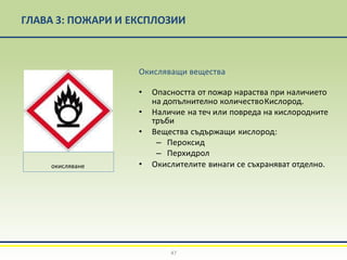 ГЛАВА 3: ПОЖАРИ И ЕКСПЛОЗИИ
Окисляващи вещества
• Опасността от пожар нараства при наличието
на допълнително количествоКислород.
• Наличие на теч или повреда на кислородните
тръби
• Вещества съдържащи кислород:
– Пероксид
– Перхидрол
• Окислителите винаги се съхраняват отделно.
окисляване
47
 