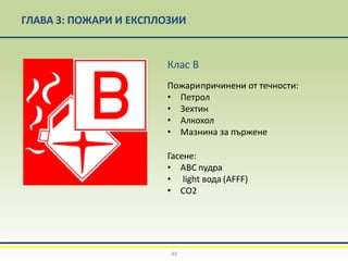 ГЛАВА 3: ПОЖАРИ И ЕКСПЛОЗИИ
Клас B
Пожарипричинени от течности:
• Петрол
• Зехтин
• Алкохол
• Мазнина за пържене
Гасене:
• АВС пудра
• light вода (AFFF)
• СО2
49
 