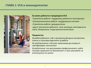 ГЛАВА 1: VCA и законодателство
За какви дейности е предвидено VCA
-Строителни работи- поддръжка,ремонти и конструкции
-Електротехнически работи- поддръжка ел системи
-Строителни работи- довършителни
-други технически дейности- като изолации, монтиранена
скеле, боядисване, индустриалнопочистване
Предимства
За работодателя- той е централна фигура в контролния
списък и получавапоръчките за работа
За предприемача-той знае каквоможе да очаква от
сертифициран изпълнител
За работника-vca дипломиран професионалист, който
познава правилата за безопасност и така шансовете за
злополукиса по-малки
5
 