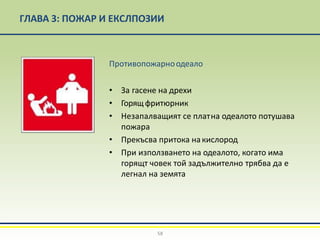 ГЛАВА 3: ПОЖАР И ЕКСЛПОЗИИ
Противопожарноодеало
• За гасене на дрехи
• Горящфритюрник
• Незапалващият се платна одеалото потушава
пожара
• Прекъсва притока накислород
• При използването на одеалото, когато има
горящт човек той задължително трябва да е
легнал на земята
58
 