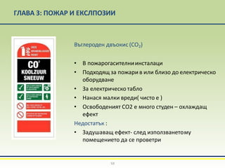 ГЛАВА 3: ПОЖАР И ЕКСЛПОЗИИ
Въглероден двъокис (CO2)
• В пожарогасителниинсталаци
• Подходящ за пожари в или близо до електрическо
оборудване
• За електрическо табло
• Нанася малки вреди( чисто е )
• Освободеният СО2 е много студен – охлаждащ
ефект
Недостатък :
• Задушаващ ефект- след използванетому
помещението да се проветри
59
 