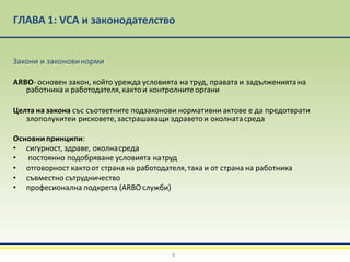 ГЛАВА 1: VCA и законодателство
6
Закони и законовинорми
ARBO- основен закон, който урежда условията на труд, правата и задълженията на
работника и работодателя,кактои контролнитеоргани
Целта на закона със съответните подзаконови нормативни актове е да предотврати
злополукитеи рисковете,застрашаващи здраветои околнатасреда
Основнипринципи:
• сигурност, здраве, околнасреда
• постоянно подобряване условията натруд
• отговорност кактоот страна на работодателя,така и от страна на работника
• съвместно сътрудничество
• професионална подкрепа (ARBO служби)
 