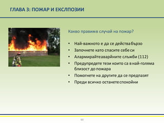 ГЛАВА 3: ПОЖАР И ЕКСЛПОЗИИ
Какво правимв случай на пожар?
• Най-важното е да се действабързо
• Започнете като спасите себеси
• Алармирайтеаварйните слъжби (112)
• Предупредете тези които са внай-голяма
близост до пожара
• Помогнете на другите да се предпазят
• Преди всичко останетеспокойни
60
 