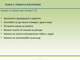 ГЛАВА 3: ПОЖАР И ЕКСЛПОЗИИ
Какаво се прави при пожар? (2)
• Заключете прозорците и вратите
• Опитайте се да гасите пожара с други хора
• Останете ниско на земята
• Винаги гасете по посока на вятъра
• Никога не гасете електрическо табло с вода!
• Никога не използвайте асансьор
61
 
