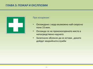 ГЛАВА 3: ПОЖАР И ЕКСЛПОЗИИ
При изгаряния:
• Охлаждане с вода възможно най-скороно
поне 15 мин.
• Охлажда се не прокоизгореното място а
непосредствено наднего
• Залепнало облекло да се остави ,докато
дойдат аварийнитеслужби
62
 
