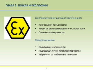 ГЛАВА 3: ПОЖАР И ЕКСЛПОЗИИ
Експлозиите могат да бъдат причинениот:
• Нагорещени повърхности
• Искри от режещи машинии ел. исталации
• Статично електричество
Предпазни мерки:
• Подходящиинструменти
• Подходящи лични предпазнисредства
• Забранени са мобилните телефони
64
 