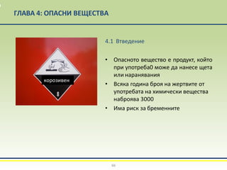 ГЛАВА 4: ОПАСНИ ВЕЩЕСТВА
4.1 Втведение
• Опасното вещество е продукт, който
при употреба0 може да нанесе щета
или наранявания
• Всяка година броя на жертвите от
употребата на химически вещества
наброява 3000
• Има риск за бременните
66
корозивен
 