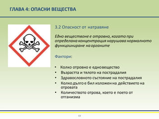 ГЛАВА 4: ОПАСНИ ВЕЩЕСТВА
3.2 Опасност от натравяне
Едно веществонее отровно,когато при
определанаконцентрация нарушаванормалното
функцоиниране наорганите
Фактори:
• Колко отровно е едновещество
• Възрастта и тялото на пострадалия
• Здравословното състояние на пострадалия
• Колкодългое бил изложенна действието на
отровата
• Количеството отрова, което е поето от
отганизма
68
 
