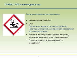 ГЛАВА 1: VCA и законодателство
Закон за опазване на околнатасреда
• Има повече от 20 закона
• Цел:
Опазванена човекаи околната среда от
негативните ефекти, поражениятаследствие
на човешкадейност.
• Излагане и изхвърляне на опаснивещества,
колкотосе може повече да се предодврати
• Отпадните продукти, отговорно дасе
унищожават
7
 