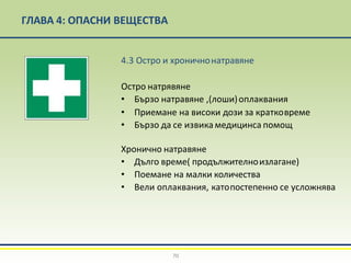 ГЛАВА 4: ОПАСНИ ВЕЩЕСТВА
4.3 Остро и хроничнонатравяне
Остро натрявяне
• Бързо натравяне ,(лоши)оплаквания
• Приемане на високи дози за кратковреме
• Бързо да се извикамедицинса помощ
Хронично натравяне
• Дълго време( продължителноизлагане)
• Поемане на малки количества
• Вели оплаквания, катопостепенно се усложнява
70
 