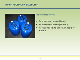 ГЛАВА 4: ОПАСНИ ВЕЩЕСТВА
Гранични стойности
• За претеглено време (8 часа)
• За претеглено време (15 мин.)
• Н: вещества които се поемат лесноот
кожата
72
 