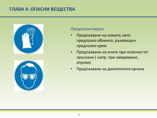 ГЛАВА 4: ОПАСНИ ВЕЩЕСТВА
Предпазни мерки
• Предпазване на кожата,като
предпазно облекло, ръкавиции
предпазен крем
• Предпазване на очите при опасностот
пръскане ( напр. при заваряване,
отрови)
• Предпазване на дихателнитеоргани
78
 