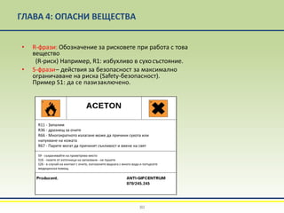 ГЛАВА 4: ОПАСНИ ВЕЩЕСТВА
• R-фрази: Обозначение за рисковете при работа с това
вещество
(R-риск) Например, R1: избухливо в сухосъстояние.
• S-фрази– действия за безопасност за максимално
ограничаване на риска (Safety-безопасност).
Пример S1: да се пазизаключено.
80
R11 - Запалим
R36 - дразнещ за очите
R66 - Многократното излагане може да причини сухота или
напукване на кожата
R67 - Парите могат да причинят сънливост и виене на свят
S9 - съхранявайте на проветриво място
S16 - пазете от източници на запалване - не пушете
S26 - в случай на контакт с очите, изплакнете веднага с много вода и потърсете
медицинска помощ.
 