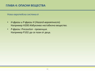 ГЛАВА 4: ОПАСНИ ВЕЩЕСТВА
81
Нова европейска системаот
• H-фрази и Р-фрази Н (Hazard-вероятност).
Например H200:Избухливо нестабилно вещество.
• P-фрази: Precaution -превенция.
Например P102:да се пази от деца.
 