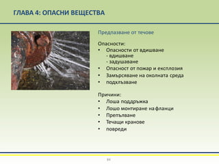 ГЛАВА 4: ОПАСНИ ВЕЩЕСТВА
Предпазване от течове
Опасности:
• Опасности от вдишване
- вдишване
- задушаване
• Опасност от пожар и експлозия
• Замърсяване на околната среда
• подхлъзване
Причини:
• Лоша поддръжка
• Лошо монтиране нафланци
• Препълване
• Течащи кранове
• повреди
84
 
