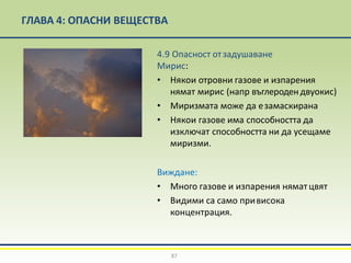 ГЛАВА 4: ОПАСНИ ВЕЩЕСТВА
4.9 Опасност отзадушаване
Мирис:
• Някои отровни газове и изпарения
нямат мирис (напр въглеродендвуокис)
• Миризмата може да езамаскирана
• Някои газове има способността да
изключат способността ни да усещаме
миризми.
Виждане:
• Много газове и изпарения нямат цвят
• Видими са само привисока
концентрация.
87
 