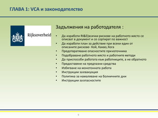 ГЛАВА 1: VCA и законодателство
Задължения на работодателя :
• Да изработи RI&E(всички рискове на работното място се
описват в документ и се сортират по важност
• Да изработи план за действие при всеки един от
описаните рискове- Кой, Какво,Кога
• Предотвратяване опасностите приизточника
• Подобраване работното място и работните методи
• Да приспособи работата към работниците, а не обратното
• Предоставяне на предпазни средства
• Избягване на монотонната работа
• Инструкции заевакуация
• Политика за намаляване на болничните дни
• Инструкции заопасностите
9
 