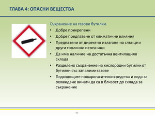 ГЛАВА 4: ОПАСНИ ВЕЩЕСТВА
Съхранение на газови бутилки.
• Добре прикрепени
• Добре предпазени от климатични влияния
• Предпазени от директно излагане на слънцеи
други топлинни източници
• Да има наличие на достатъчна вентилацияв
склада
• Разделено съхранение на кислородни бутилкиот
бутилки със запалимигазове
• Подходящите пожарогасителнисредства и вода за
охлаждане винаги да са в близост до склада за
съхранение
90
 