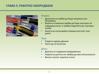 ГЛАВА 5: РАБОТНО ОБОРУДВАНЕ
Отверка
• Дръжкатане трябва да бъде напукана или
поправяна
• Върха на отверкататрябва да бъде заострен по
подходящначин и трябва изделието да съвпада с
жлеба
• Никога не използвайте отверка католост или
длето
Пила
• Гладкаи здрава дръжка
• Често да сепочиства
Длето
• Длетата се подменятсвоевременно
• Главатана длетото не трябва да има изпъкналости
• Винаги носете защитни очила
95
 