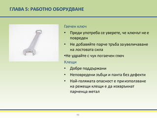 ГЛАВА 5: РАБОТНО ОБОРУДВАНЕ
Гаечен ключ
• Преди употреба се уверете, че ключът не е
повреден
• Не добавяйте парче тръба заувеличаване
на лостовата сила
•Не удрайте с чук погаечен глюч
Клещи
• Добре поддържани
• Неповредени зъбци и панта без дефекти
• Най-голямата опасност е приизползване
на режещи клещи е да изхвръкнат
парченца метал
96
 
