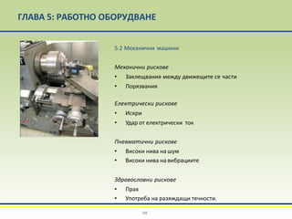 ГЛАВА 5: РАБОТНО ОБОРУДВАНЕ
5.2 Механични машини
Mеханични рискове
• Заклещвания между движещите се части
• Порязвания
Eлектрически рискове
• Искри
• Удар от електрически ток
Пневматични рискове
• Високи нива на шум
• Високи нива на вибрациите
Здравословни рискове
• Прах
• Употреба на разяждащи течности.
98
 