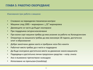 ГЛАВА 5: РАБОТНО ОБОРУДВАНЕ
99
Изисквания при работа смашини
• Спазване на периодичен технически контрол
• Машини след 1995 – маркирани с „СЕ“ маркировка
• Движещите се части да бъдат изолирани
• При поддръжка сигурноизключване
• При всеки сорт машини трябва да има укзание за работа на Холандскиезик
• Оператора на машината трябва да има минимум 18 години, достатъчно
опит и образование
• Добре закопчани дрехи както и прибрани коси без накити
• Работнот място трябва да е чисто и подредено
• Да бъде осигурено достатъчно място за движение около машината
• Подходящи и достатъчно лични предпазни средства – напр. очила
• Ако е възможно пречистване навъздуха
• Използване на прекъсвач(noodstop)
 