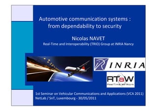 Automotive communication systems :
     from dependability to security

                      Nicolas NAVET
    Real-Time and Interoperability (TRIO) Group at INRIA Nancy




1st Seminar on Vehicular Communications and Applications (VCA 2011)
NetLab / SnT, Luxembourg - 30/05/2011
 