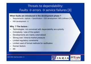 Threats to dependability:
                         Faults → errors → service failures [3]
     When faults are introduced in the development phase ?
     –     Requirements capture + Specification + SW development: 99% (infineon [10])
     –     HW development : ε


     Why ? The factors :
     – Technologies: not conceived with dependability as a priority
     – Complexity / size of the system
     – Developments are mainly externalized
     – Strong cost / time-to-market pressure
     – Limited regulatory constraints
     – Limited used of formal methods for verification
     – Human factors
     – etc



© 2011 INRIA / RealTime-at-Work - 12
 