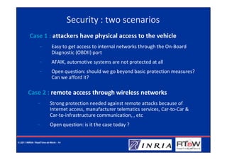 Security : two scenarios
         Case 1 : attackers have physical access to the vehicle
                  −         Easy to get access to internal networks through the On-Board
                            Diagnostic (OBDII) port
                  −         AFAIK, automotive systems are not protected at all
                  −         Open question: should we go beyond basic protection measures?
                            Can we afford it?

        Case 2 : remote access through wireless networks
                −          Strong protection needed against remote attacks because of
                           Internet access, manufacturer telematics services, Car-to-Car &
                           Car-to-infrastructure communication, , etc
                −          Open question: is it the case today ?


© 2011 INRIA / RealTime-at-Work - 14
 