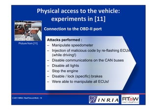 Physical access to the vehicle:
                                  experiments in [11]
                                       Connection to the OBD-II port

                                        Attacks performed :
       Picture from [11]
                                        – Manipulate speedometer
                                        – Injection of malicious code by re-flashing ECUs
                                           (while driving!)
                                        – Disable communications on the CAN buses
                                        – Disable all lights
                                        – Stop the engine
                                        – Disable / lock (specific) brakes
                                        – Were able to manipulate all ECUs!



© 2011 INRIA / RealTime-at-Work - 15
 