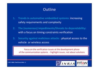 Outline
         1.         Trends in automotive embedded systems: increasing
                    safety requirements and complexity

         2.         The (numerous) impediments/threats to dependability:
                    with a focus on timing constraints verification

         3.         Security against malicious attacks : physical access to the
                    vehicle or wireless access

                           Focus on the verification issues at the development phase
                     of the communication systems - highlight issues, not about solutions



© 2011 INRIA / RealTime-at-Work - 3
 