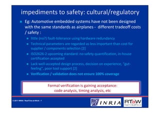 impediments to safety: cultural/regulatory
              Eg: Automotive embedded systems have not been designed
              with the same standards as airplanes - different tradeoff costs
              / safety :
                     little (no?) fault-tolerance using hardware redundancy
                     Technical parameters are regarded as less important than cost for
                     supplier / components selection [2]
                     ISO2626-2 upcoming standard: no safety quantification, in-house
                     certification accepted
                     Lack well-accepted design process, decision on experience, “gut-
                     feeling”, poor tool support [2]
                     Verification / validation does not ensure 100% coverage


                                      Formal verification is gaining acceptance:
                                         code analysis, timing analysis, etc

© 2011 INRIA / RealTime-at-Work - 7
 