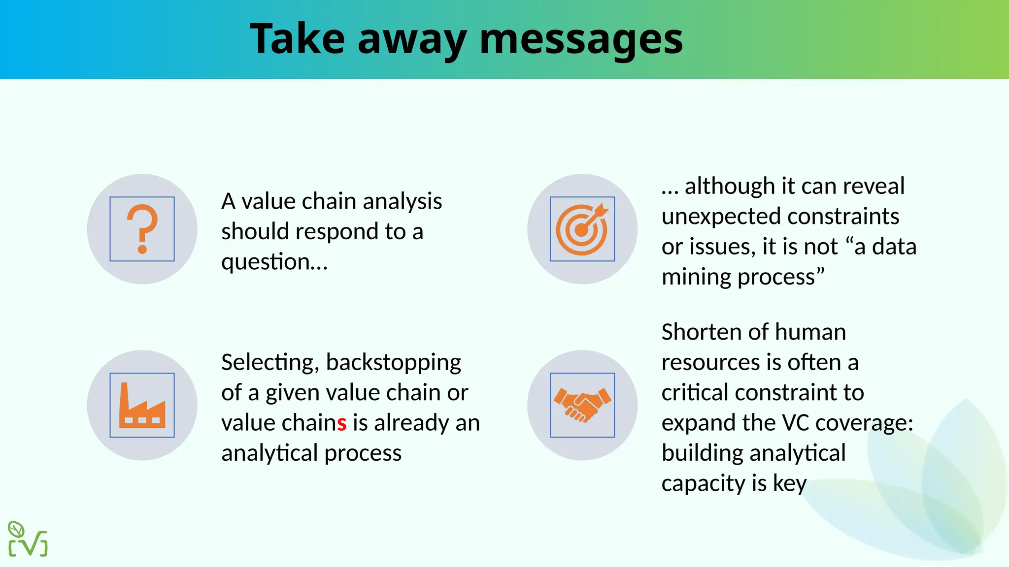 Take away messages
A value chain analysis
should respond to a
question…
… although it can reveal
unexpected constraints
or issues, it is not “a data
mining process”
Selecting, backstopping
of a given value chain or
value chains is already an
analytical process
Shorten of human
resources is often a
critical constraint to
expand the VC coverage:
building analytical
capacity is key
 