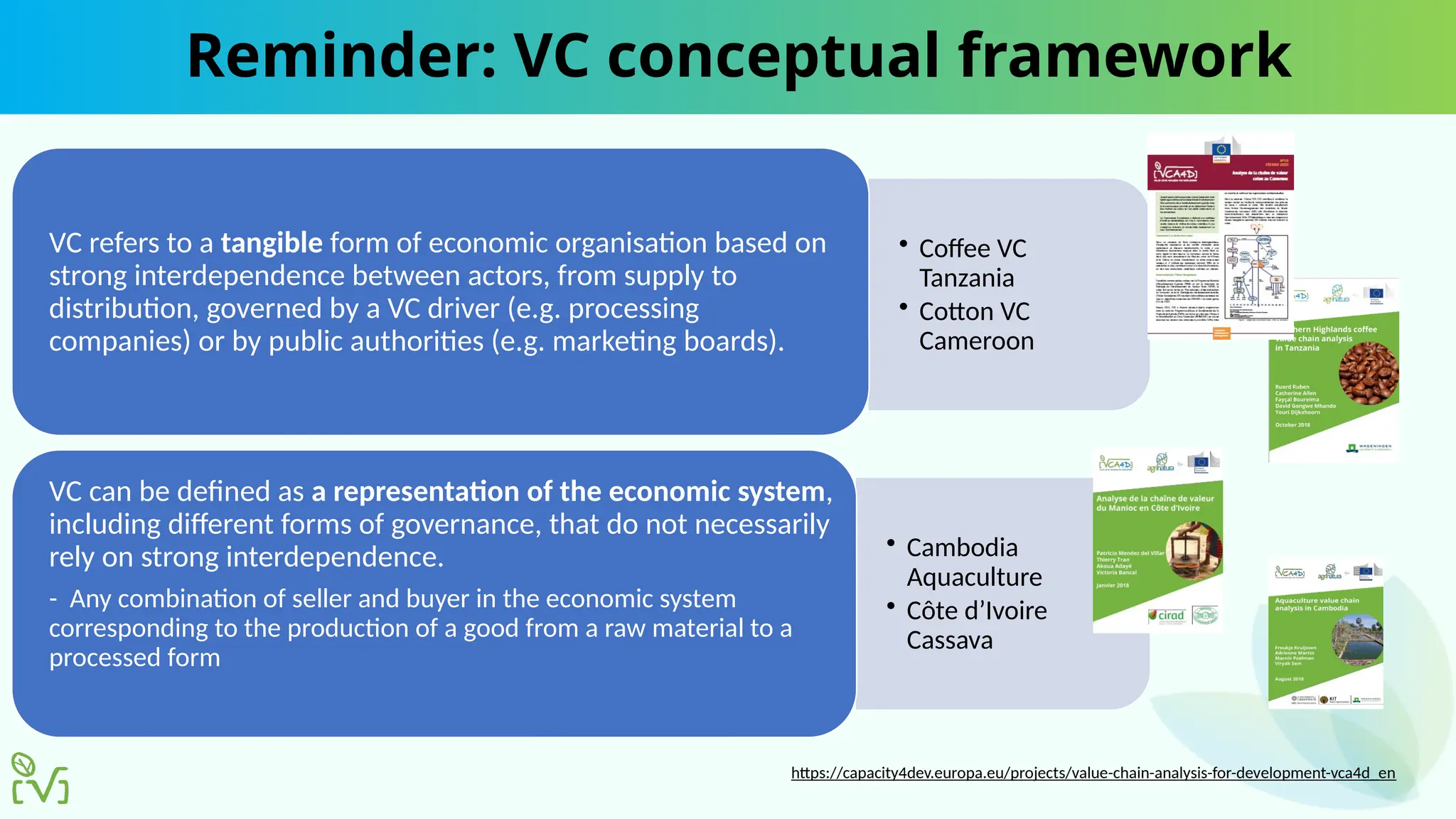 Reminder: VC conceptual framework
• Coffee VC
Tanzania
• Cotton VC
Cameroon
VC refers to a tangible form of economic organisation based on
strong interdependence between actors, from supply to
distribution, governed by a VC driver (e.g. processing
companies) or by public authorities (e.g. marketing boards).
• Cambodia
Aquaculture
• Côte d’Ivoire
Cassava
VC can be defined as a representation of the economic system,
including different forms of governance, that do not necessarily
rely on strong interdependence.
- Any combination of seller and buyer in the economic system
corresponding to the production of a good from a raw material to a
processed form
https://capacity4dev.europa.eu/projects/value-chain-analysis-for-development-vca4d_en
 