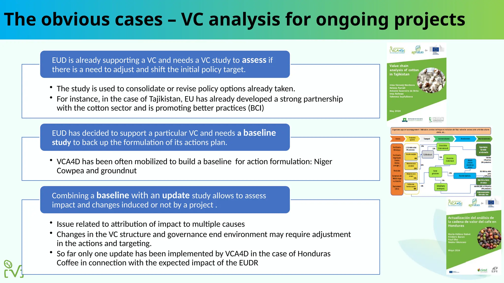The obvious cases – VC analysis for ongoing projects
• The study is used to consolidate or revise policy options already taken.
• For instance, in the case of Tajikistan, EU has already developed a strong partnership
with the cotton sector and is promoting better practices (BCI)
EUD is already supporting a VC and needs a VC study to assess if
there is a need to adjust and shift the initial policy target.
• VCA4D has been often mobilized to build a baseline for action formulation: Niger
Cowpea and groundnut
EUD has decided to support a particular VC and needs a baseline
study to back up the formulation of its actions plan.
• Issue related to attribution of impact to multiple causes
• Changes in the VC structure and governance end environment may require adjustment
in the actions and targeting.
• So far only one update has been implemented by VCA4D in the case of Honduras
Coffee in connection with the expected impact of the EUDR
Combining a baseline with an update study allows to assess
impact and changes induced or not by a project .
 