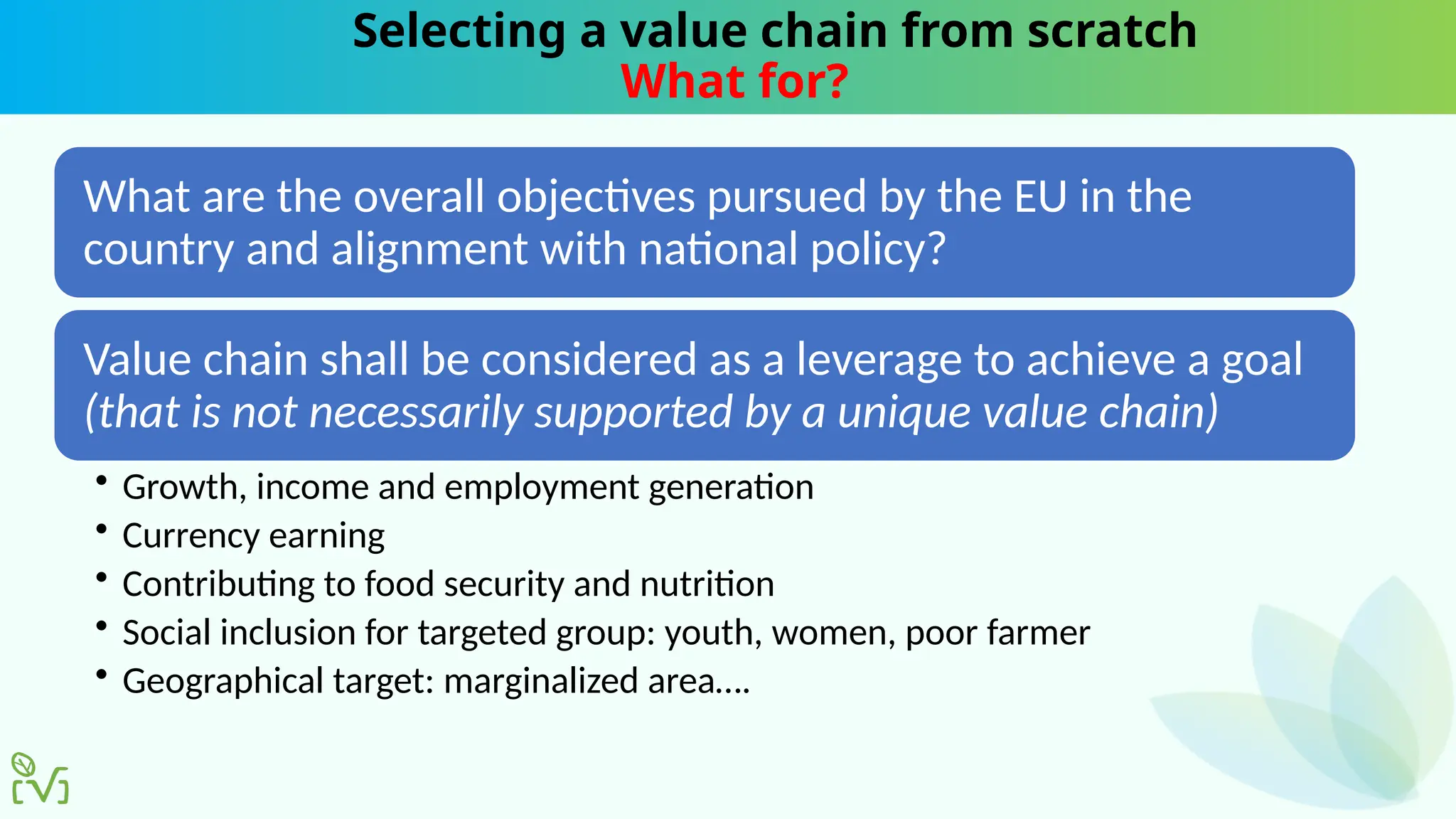 Selecting a value chain from scratch
What for?
What are the overall objectives pursued by the EU in the
country and alignment with national policy?
Value chain shall be considered as a leverage to achieve a goal
(that is not necessarily supported by a unique value chain)
• Growth, income and employment generation
• Currency earning
• Contributing to food security and nutrition
• Social inclusion for targeted group: youth, women, poor farmer
• Geographical target: marginalized area….
 
