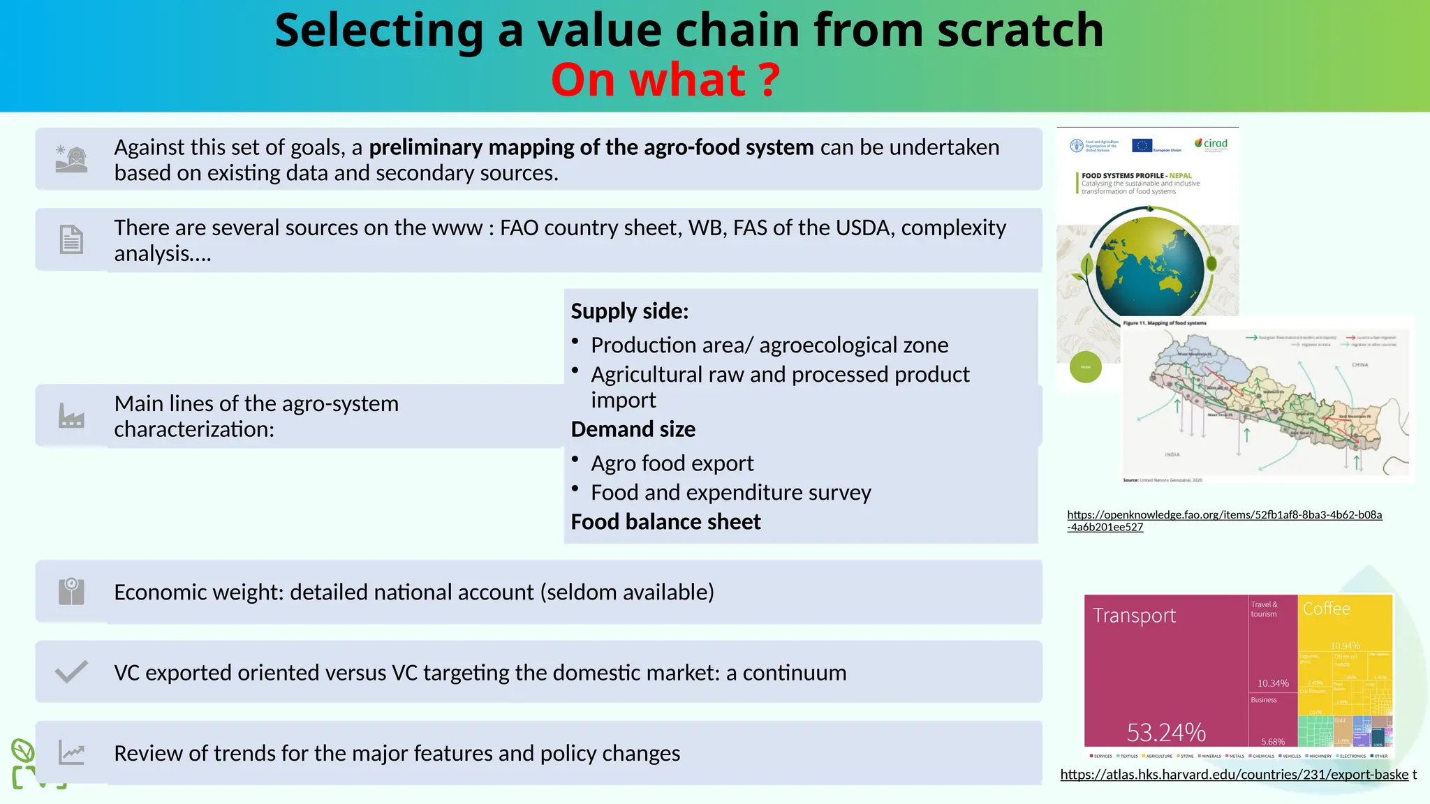 Selecting a value chain from scratch
On what ?
Against this set of goals, a preliminary mapping of the agro-food system can be undertaken
based on existing data and secondary sources.
There are several sources on the www : FAO country sheet, WB, FAS of the USDA, complexity
analysis….
Main lines of the agro-system
characterization:
Supply side:
• Production area/ agroecological zone
• Agricultural raw and processed product
import
Demand size
• Agro food export
• Food and expenditure survey
Food balance sheet
Economic weight: detailed national account (seldom available)
VC exported oriented versus VC targeting the domestic market: a continuum
Review of trends for the major features and policy changes
https://atlas.hks.harvard.edu/countries/231/export-baske t
https://openknowledge.fao.org/items/52fb1af8-8ba3-4b62-b08a
-4a6b201ee527
 