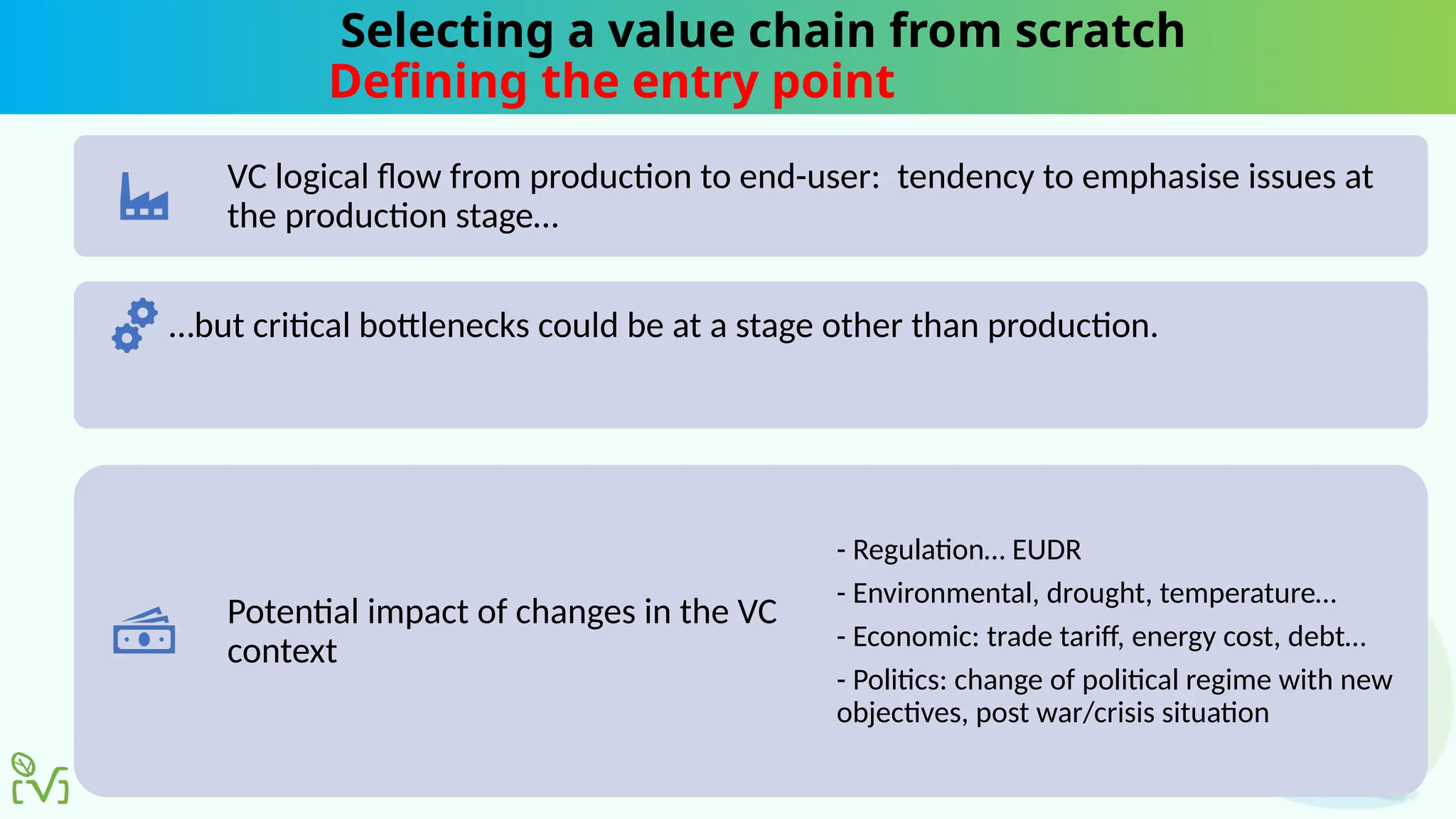 Selecting a value chain from scratch
Defining the entry point
VC logical flow from production to end-user: tendency to emphasise issues at
the production stage…
…but critical bottlenecks could be at a stage other than production.
Potential impact of changes in the VC
context
- Regulation… EUDR
- Environmental, drought, temperature…
- Economic: trade tariff, energy cost, debt…
- Politics: change of political regime with new
objectives, post war/crisis situation
 