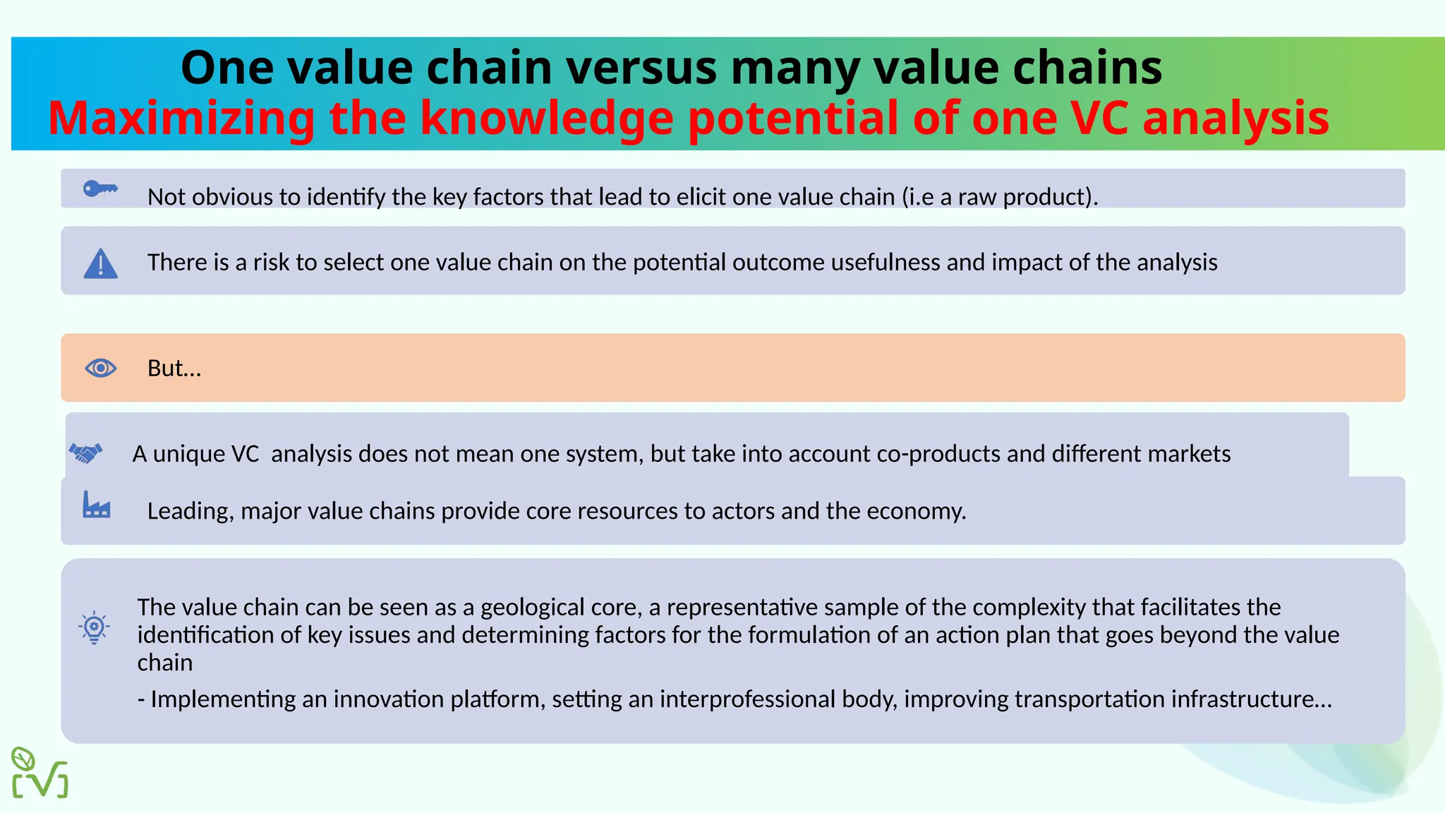 One value chain versus many value chains
Maximizing the knowledge potential of one VC analysis
Not obvious to identify the key factors that lead to elicit one value chain (i.e a raw product).
There is a risk to select one value chain on the potential outcome usefulness and impact of the analysis
But…
A unique VC analysis does not mean one system, but take into account co-products and different markets
Leading, major value chains provide core resources to actors and the economy.
The value chain can be seen as a geological core, a representative sample of the complexity that facilitates the
identification of key issues and determining factors for the formulation of an action plan that goes beyond the value
chain
- Implementing an innovation platform, setting an interprofessional body, improving transportation infrastructure…
 