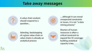 Take away messages
A value chain analysis
should respond to a
question…
… although it can reveal
unexpected constraints
or issues, it is not “a data
mining process”
Selecting, backstopping
of a given value chain or
value chains is already an
analytical process
Shorten of human
resources is often a
critical constraint to
expand the VC coverage:
building analytical
capacity is key
 