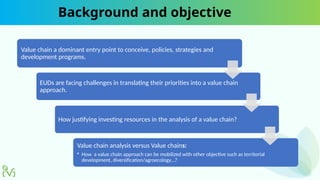 Background and objective
Value chain a dominant entry point to conceive, policies, strategies and
development programs.
EUDs are facing challenges in translating their priorities into a value chain
approach.
How justifying investing resources in the analysis of a value chain?
Value chain analysis versus Value chains:
• How a value chain approach can be mobilized with other objective such as territorial
development, diversification/agroecology…?
 