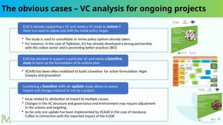 The obvious cases – VC analysis for ongoing projects
• The study is used to consolidate or revise policy options already taken.
• For instance, in the case of Tajikistan, EU has already developed a strong partnership
with the cotton sector and is promoting better practices (BCI)
EUD is already supporting a VC and needs a VC study to assess if
there is a need to adjust and shift the initial policy target.
• VCA4D has been often mobilized to build a baseline for action formulation: Niger
Cowpea and groundnut
EUD has decided to support a particular VC and needs a baseline
study to back up the formulation of its actions plan.
• Issue related to attribution of impact to multiple causes
• Changes in the VC structure and governance end environment may require adjustment
in the actions and targeting.
• So far only one update has been implemented by VCA4D in the case of Honduras
Coffee in connection with the expected impact of the EUDR
Combining a baseline with an update study allows to assess
impact and changes induced or not by a project .
 